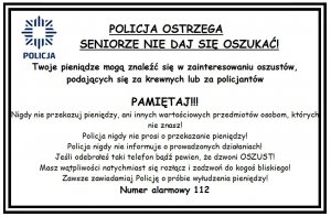 Ulotka z w której jest napisane:  „POLICJA OSTRZEGA!  SENIORZE NIE DAJ SIĘ OSZUKAĆ!

Twoje pieniądze mogą znaleźć się w zainteresowaniu oszustów, podających się za krewnych lub za policjantów

PAMIĘTAJ!!!
Nigdy nie przekazuj pieniędzy, ani innych wartościowych przedmiotów osobom, których nie znasz!
Policja nigdy nie prosi o przekazanie pieniędzy!
Policja nigdy nie informuje o prowadzonych działaniach!
Jeśli odebrałeś taki telefon bądź pewien, że dzwoni OSZUST!
Masz wątpliwości natychmiast się rozłącz i zadzwoń do kogoś bliskiego!
Zawsze zawiadamiaj Policję o próbie wyłudzenia pieniędzy!
Numer alarmowy 112